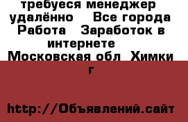 требуеся менеджер (удалённо) - Все города Работа » Заработок в интернете   . Московская обл.,Химки г.